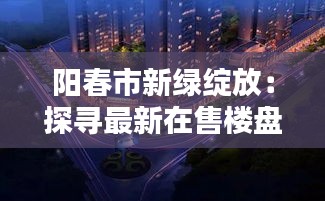 阳春市新绿绽放：探寻最新在售楼盘的宜居之美