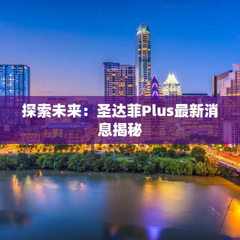 探索未来：圣达菲Plus最新消息揭秘