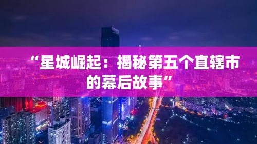 “星城崛起：揭秘第五个直辖市的幕后故事”