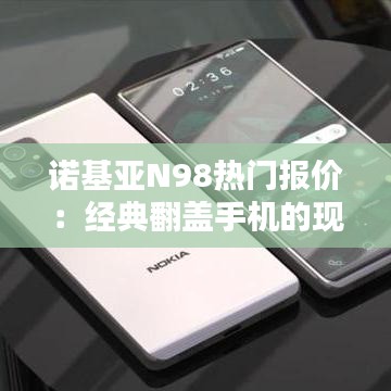 诺基亚N98热门报价：经典翻盖手机的现代价值探寻