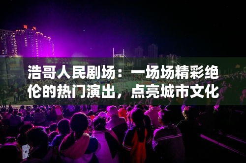 浩哥人民剧场：一场场精彩绝伦的热门演出，点亮城市文化生活