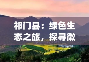 祁门县：绿色生态之旅，探寻徽州古韵新篇