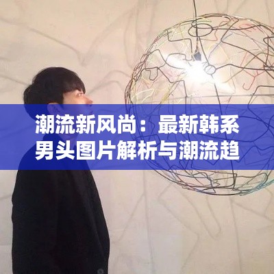 潮流新风尚：最新韩系男头图片解析与潮流趋势