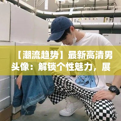 【潮流趋势】最新高清男头像：解锁个性魅力，展现时尚风采