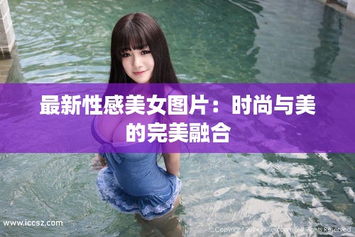 最新性感美女图片：时尚与美的完美融合