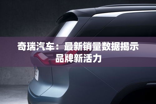 奇瑞汽车：最新销量数据揭示品牌新活力