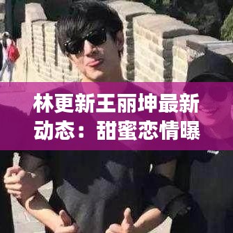 林更新王丽坤最新动态：甜蜜恋情曝光，事业双丰收