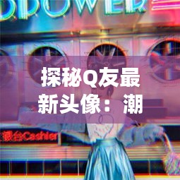 探秘Q友最新头像：潮流元素与个性表达的新融合