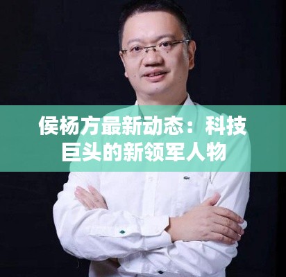 侯杨方最新动态：科技巨头的新领军人物