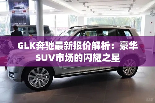 GLK奔驰最新报价解析：豪华SUV市场的闪耀之星