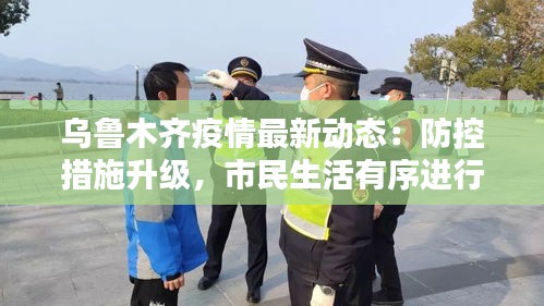 乌鲁木齐疫情最新动态：防控措施升级，市民生活有序进行