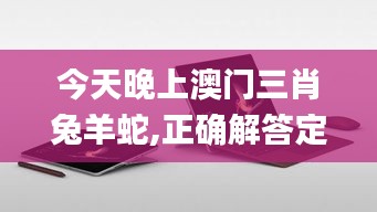 今天晚上澳门三肖兔羊蛇,正确解答定义_Surface1.174