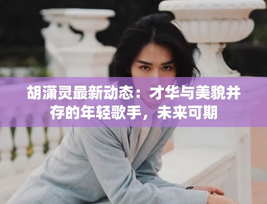 胡潇灵最新动态：才华与美貌并存的年轻歌手，未来可期