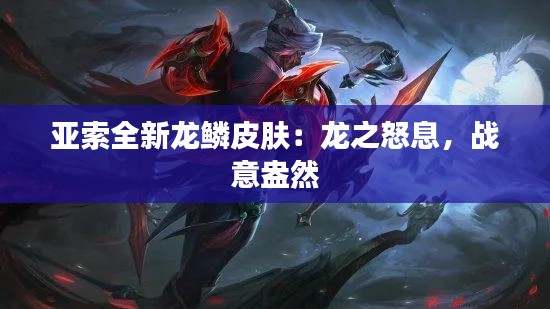 亚索全新龙鳞皮肤：龙之怒息，战意盎然