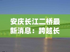 安庆长江二桥最新消息：跨越长江的新里程碑