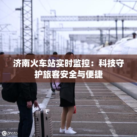 济南火车站实时监控：科技守护旅客安全与便捷