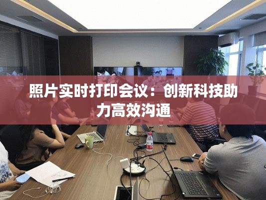 照片实时打印会议：创新科技助力高效沟通