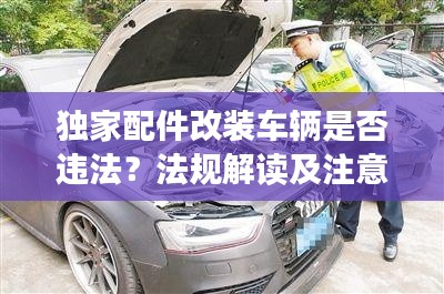 独家配件改装车辆是否违法？法规解读及注意事项全解析！