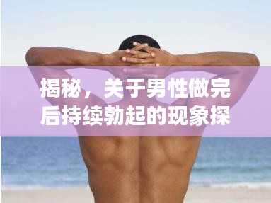 揭秘，关于男性做完后持续勃起的现象探讨与解析