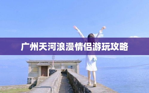 广州天河浪漫情侣游玩攻略