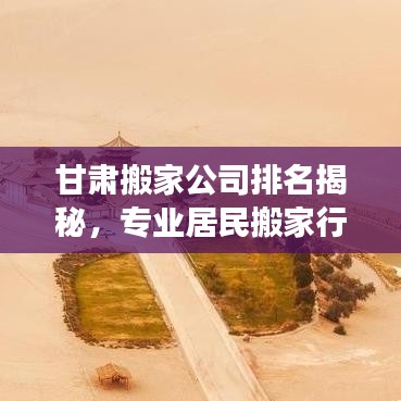 甘肃搬家公司排名揭秘，专业居民搬家行业深度剖析与推荐