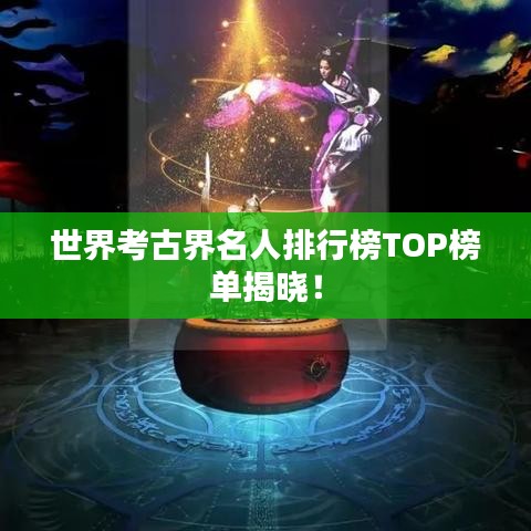 世界考古界名人排行榜TOP榜单揭晓！