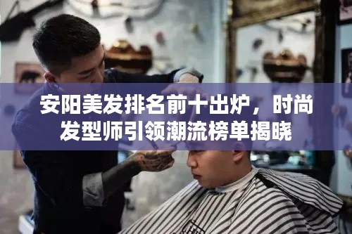 安阳美发排名前十出炉，时尚发型师引领潮流榜单揭晓