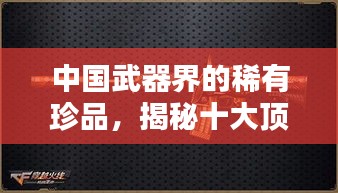 中国武器界的稀有珍品，揭秘十大顶尖武器排名！